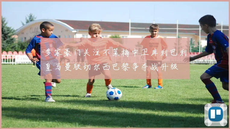 多家豪门关注不莱梅中卫库利巴利皇马曼联切尔西巴黎争夺战升级