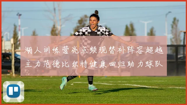 湖人训练营亮点频现替补阵容超越主力范德比尔特健康回归助力球队
