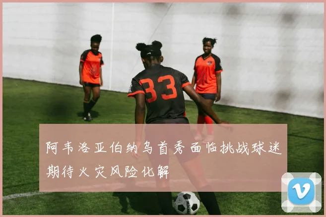 阿韦洛亚伯纳乌首秀面临挑战球迷期待火灾风险化解