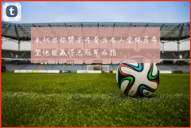 米切尔称赞字母哥为名人堂球员希望他能赢得总冠军戒指