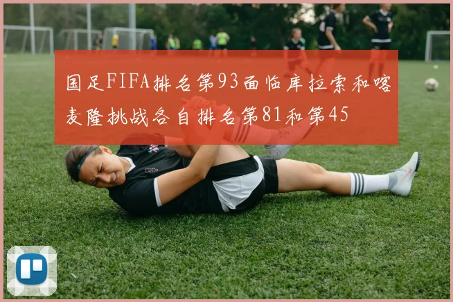 国足FIFA排名第93面临库拉索和喀麦隆挑战各自排名第81和第45