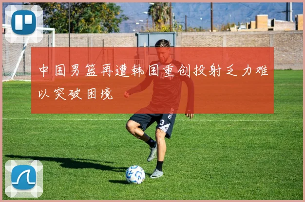 中国男篮再遭韩国重创投射乏力难以突破困境