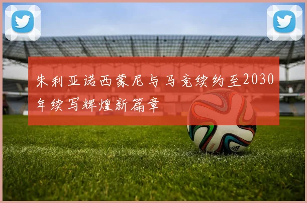 朱利亚诺西蒙尼与马竞续约至2030年续写辉煌新篇章
