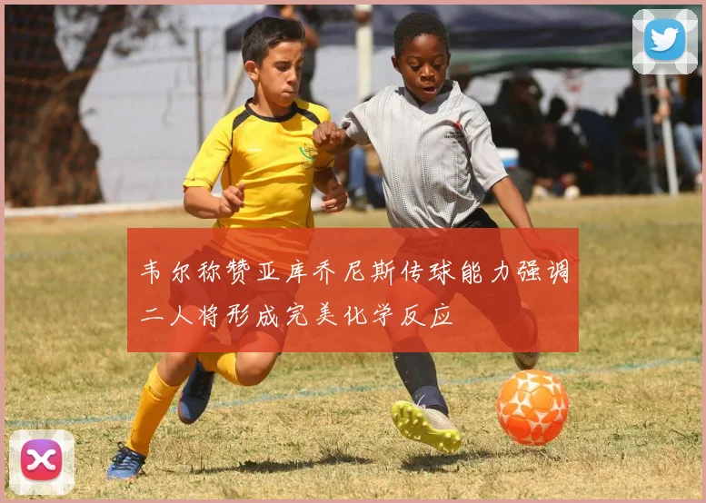 韦尔称赞亚库乔尼斯传球能力强调二人将形成完美化学反应