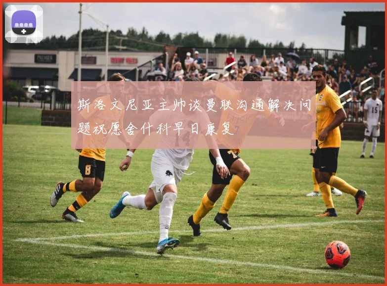 斯洛文尼亚主帅谈曼联沟通解决问题祝愿舍什科早日康复