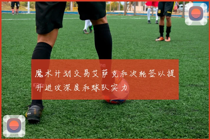 魔术计划交易艾萨克和次轮签以提升进攻深度和球队实力