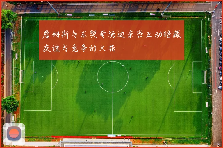 詹姆斯与东契奇场边亲密互动暗藏友谊与竞争的火花
