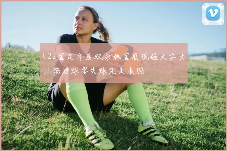 U22国足年度双杀韩国展现强大实力三场进球零失球完美表现
