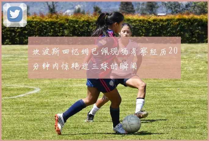 坎波斯回忆姆巴佩现场考察经历20分钟内惊艳进三球的瞬间