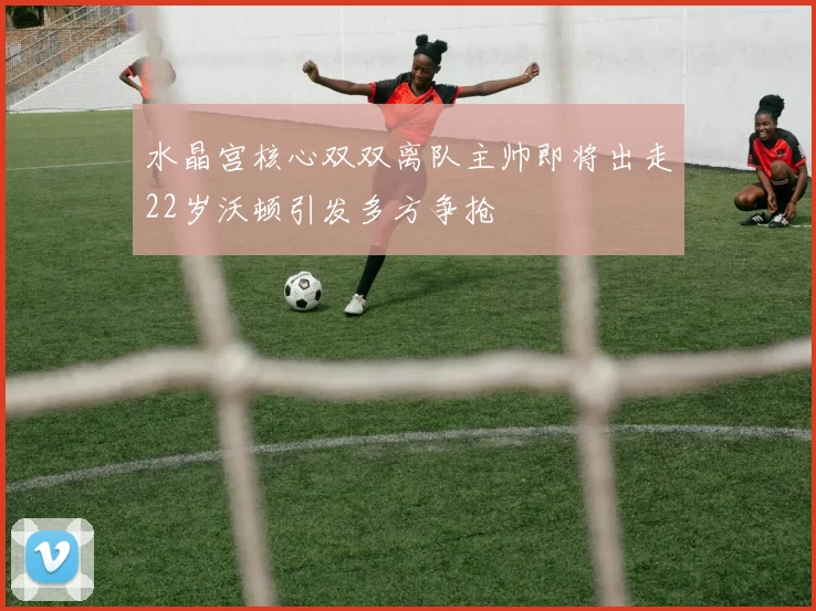 水晶宫核心双双离队主帅即将出走22岁沃顿引发多方争抢