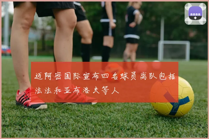 迈阿密国际宣布四名球员离队包括法法和亚布洛夫等人