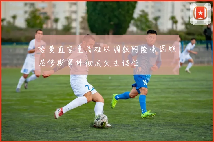 哈曼直言皇马难以调教阿隆索因维尼修斯事件彻底失去信任