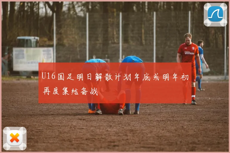 U16国足明日解散计划年底或明年初再度集结备战