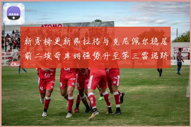 新秀榜更新弗拉格与克尼佩尔稳居前二埃奇库姆强势升至第三雷诺跻身第八名
