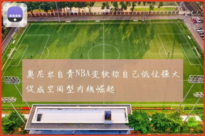 奥尼尔自责NBA变软称自己低位强大促成空间型内线崛起