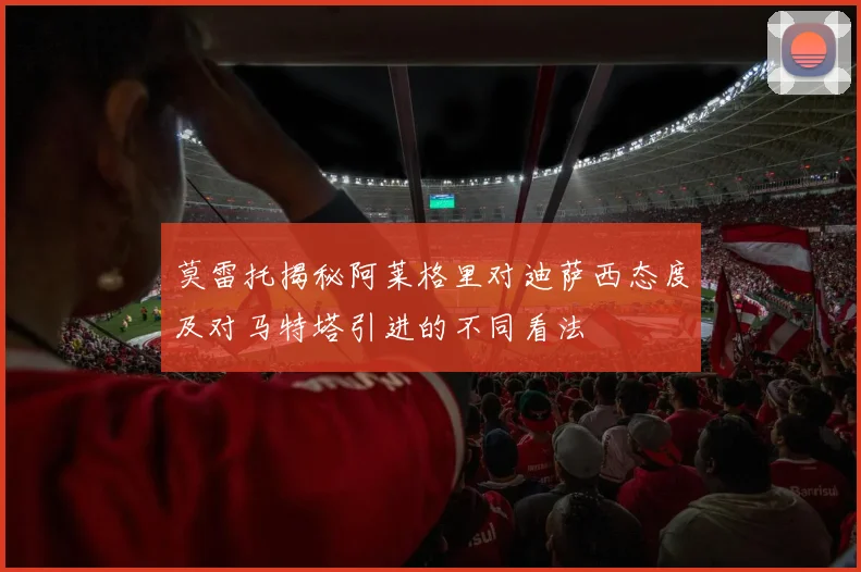 莫雷托揭秘阿莱格里对迪萨西态度及对马特塔引进的不同看法