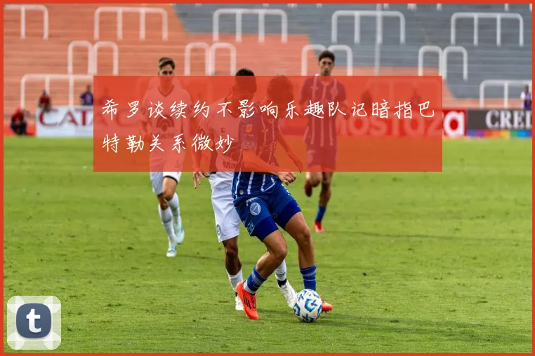 希罗谈续约不影响乐趣队记暗指巴特勒关系微妙